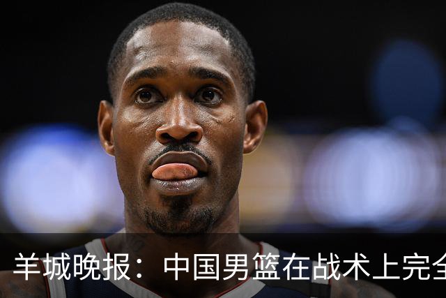 羊城晚报：中国男篮在战术上完全处于被动 场上队员显得有些无奈